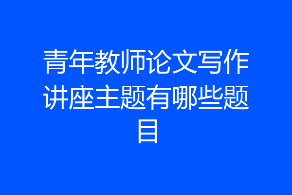 青年教师论文写作讲座主题有哪些题目