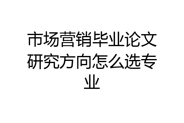 市场营销毕业论文研究方向怎么选专业