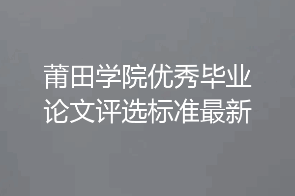 莆田学院优秀毕业论文评选标准最新