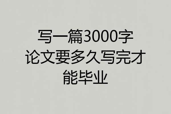 写一篇3000字论文要多久写完才能毕业