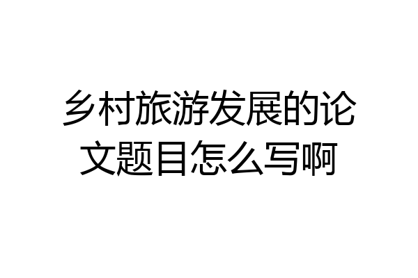 乡村旅游发展的论文题目怎么写啊