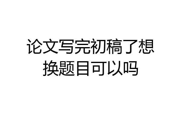 论文写完初稿了想换题目可以吗