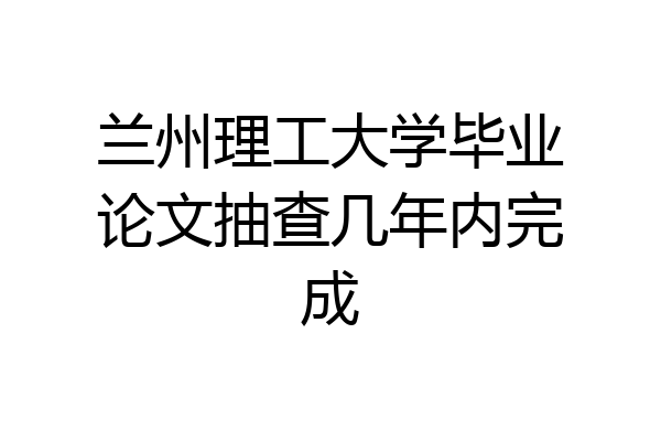 兰州理工大学毕业论文抽查几年内完成