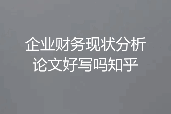 企业财务现状分析论文好写吗知乎