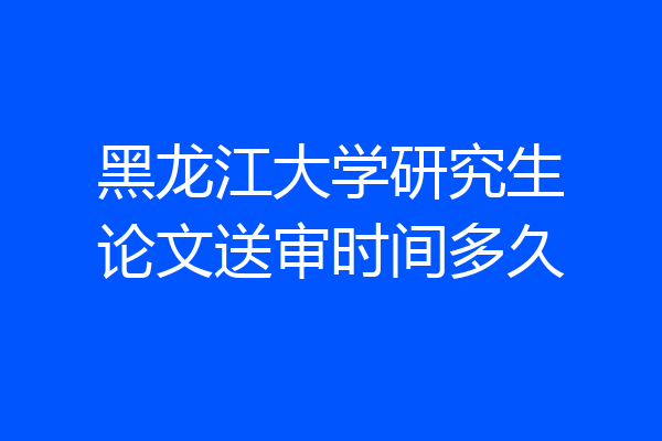 黑龙江大学研究生论文送审时间多久