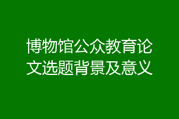 博物馆公众教育论文选题背景及意义