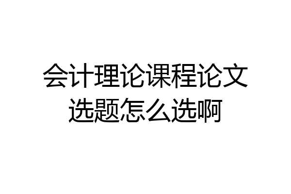 会计理论课程论文选题怎么选啊