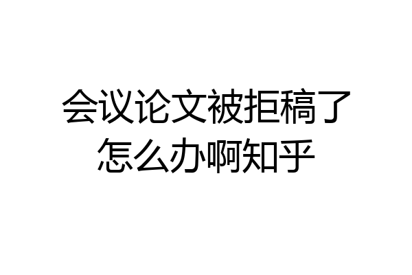 会议论文被拒稿了怎么办啊知乎