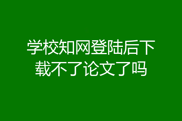 学校知网登陆后下载不了论文了吗