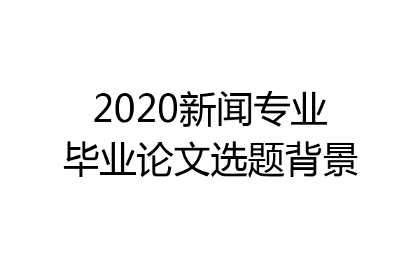 2020新闻专业毕业论文选题背景