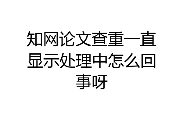 知网论文查重一直显示处理中怎么回事呀