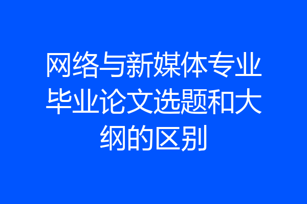 网络与新媒体专业毕业论文选题和大纲的区别