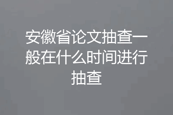 安徽省论文抽查一般在什么时间进行抽查