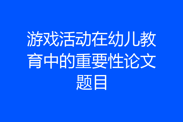 游戏活动在幼儿教育中的重要性论文题目