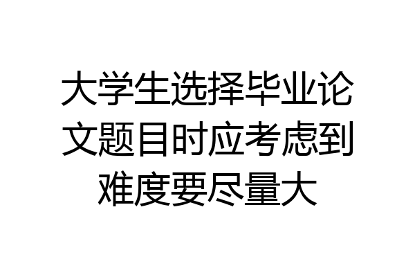 大学生选择毕业论文题目时应考虑到难度要尽量大
