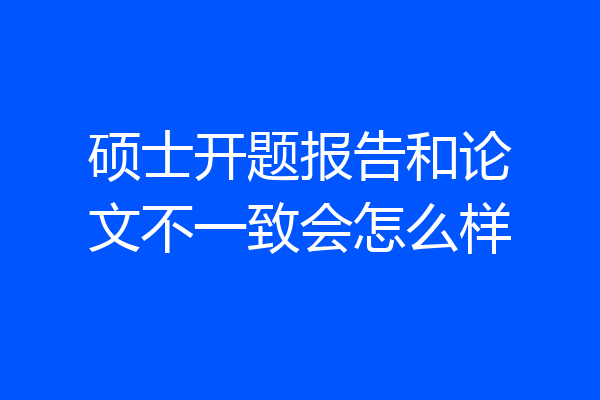 硕士开题报告和论文不一致会怎么样