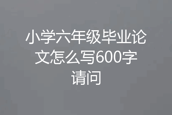 小学六年级毕业论文怎么写600字请问