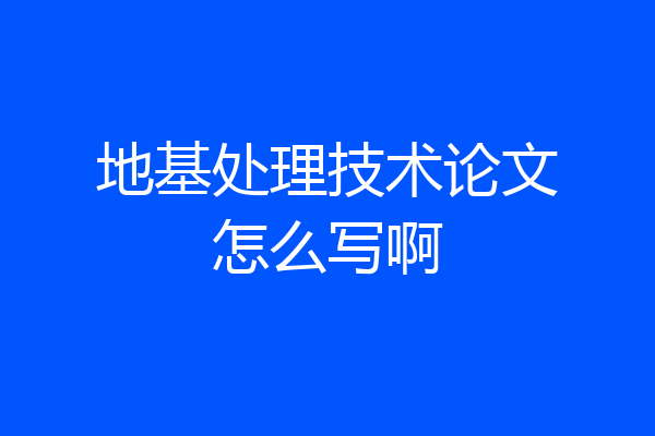 地基处理技术论文怎么写啊