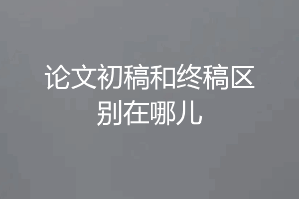 论文初稿和终稿区别在哪儿
