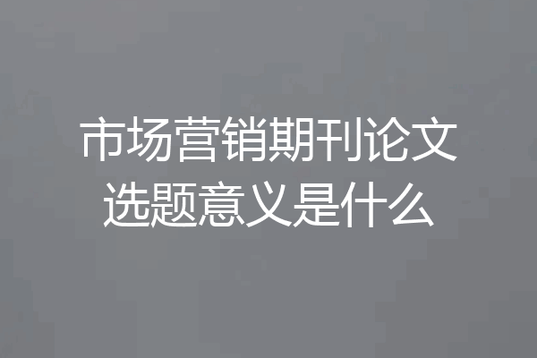 市场营销期刊论文选题意义是什么