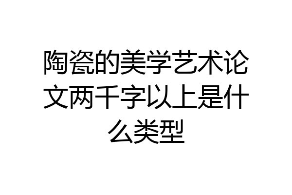 陶瓷的美学艺术论文两千字以上是什么类型