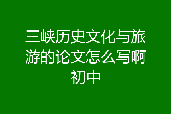 三峡历史文化与旅游的论文怎么写啊初中