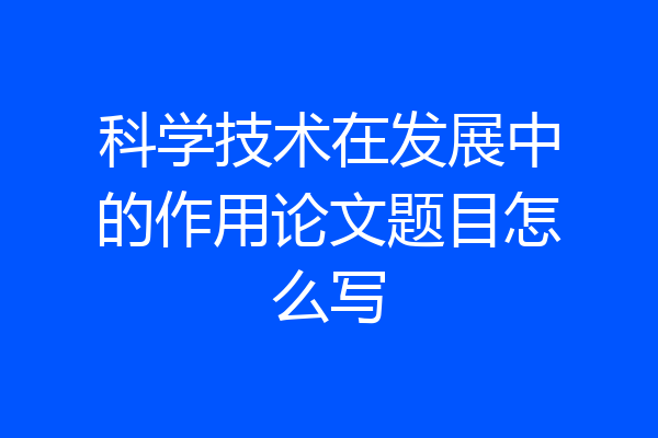 科学技术在发展中的作用论文题目怎么写
