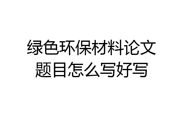 绿色环保材料论文题目怎么写好写