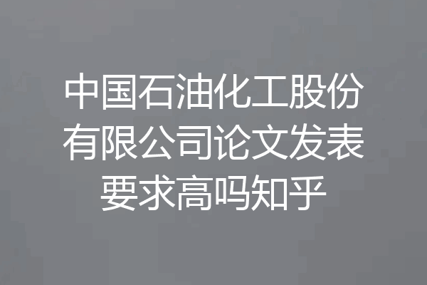 中国石油化工股份有限公司论文发表要求高吗知乎