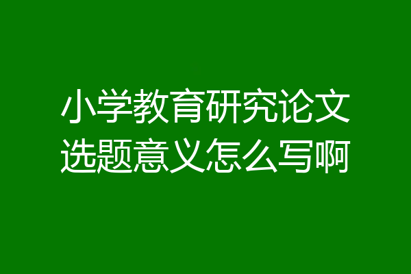 小学教育研究论文选题意义怎么写啊