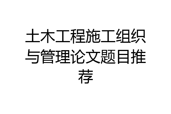 土木工程施工组织与管理论文题目推荐