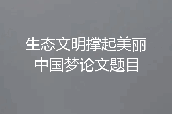 生态文明撑起美丽中国梦论文题目