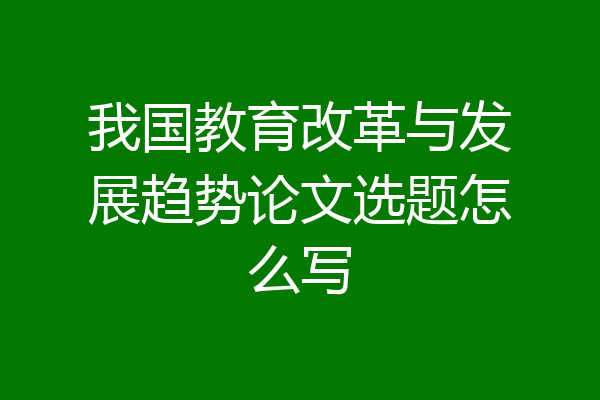 我国教育改革与发展趋势论文选题怎么写