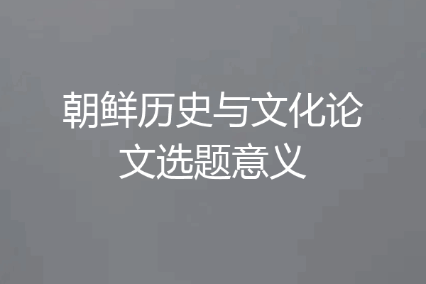 朝鲜历史与文化论文选题意义