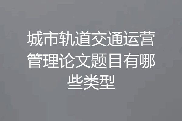 城市轨道交通运营管理论文题目有哪些类型