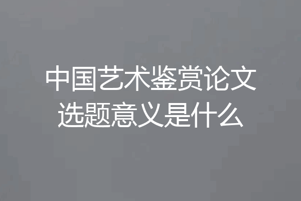 中国艺术鉴赏论文选题意义是什么