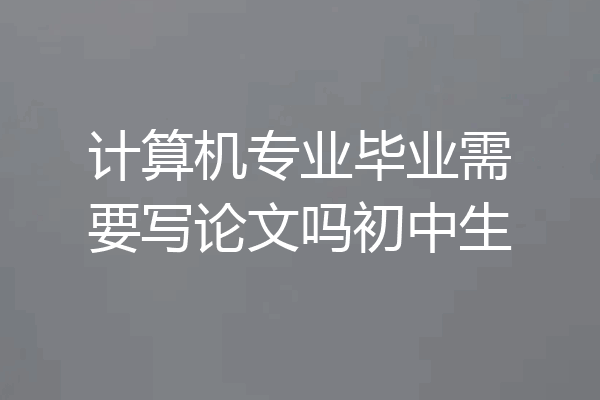 计算机专业毕业需要写论文吗初中生