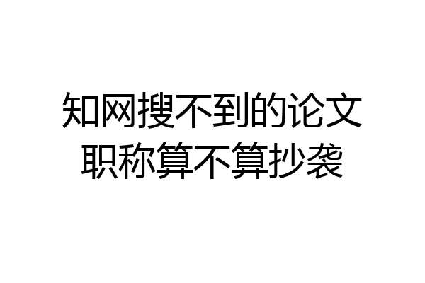 知网搜不到的论文职称算不算抄袭