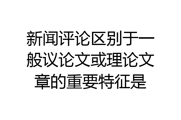 新闻评论区别于一般议论文或理论文章的重要特征是