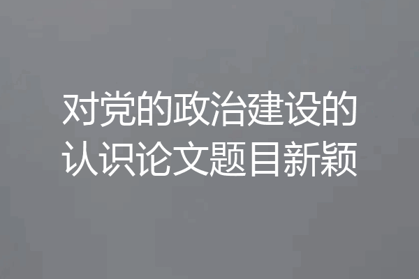 对党的政治建设的认识论文题目新颖
