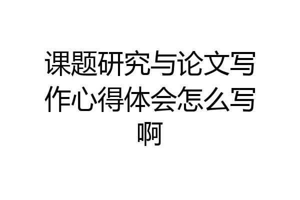 课题研究与论文写作心得体会怎么写啊