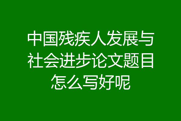中国残疾人发展与社会进步论文题目怎么写好呢