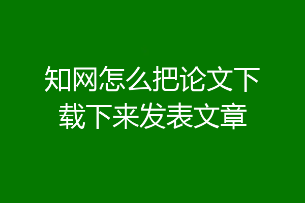 知网怎么把论文下载下来发表文章