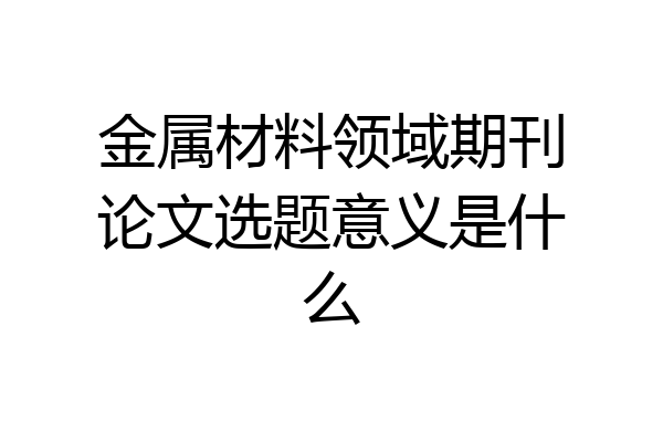 金属材料领域期刊论文选题意义是什么