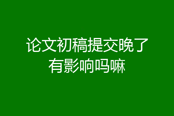 论文初稿提交晚了有影响吗嘛