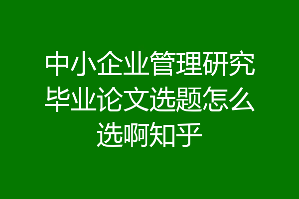 中小企业管理研究毕业论文选题怎么选啊知乎