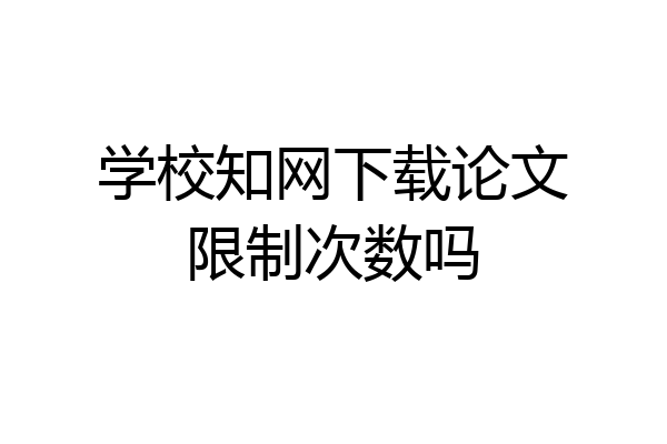 学校知网下载论文限制次数吗