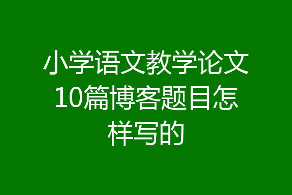 小学语文教学论文10篇博客题目怎样写的