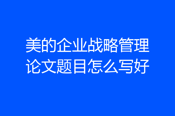 美的企业战略管理论文题目怎么写好