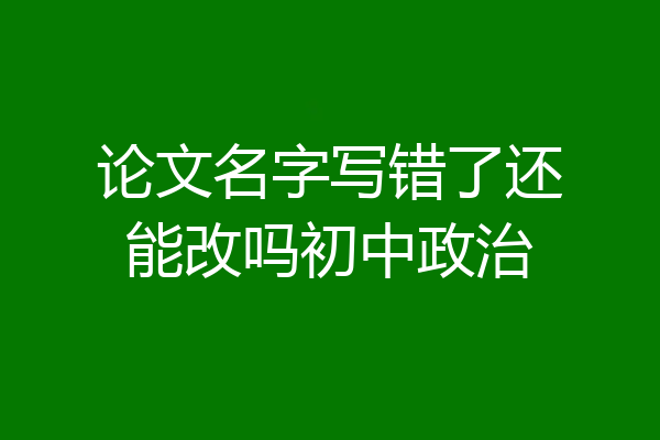 论文名字写错了还能改吗初中政治